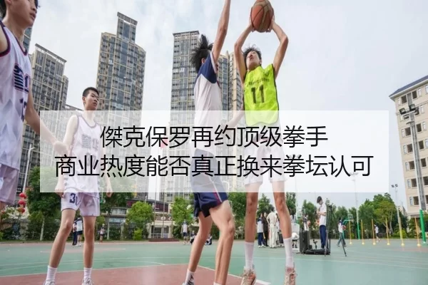 傑克保罗再约顶级拳手 商业热度能否真正换来拳坛认可