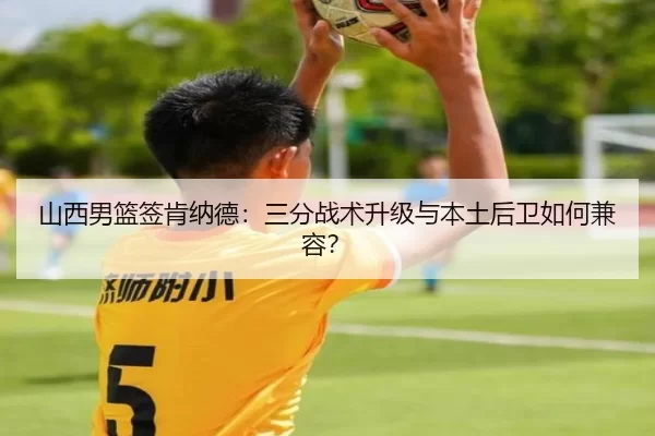 山西男篮签肯纳德：三分战术升级与本土后卫如何兼容？